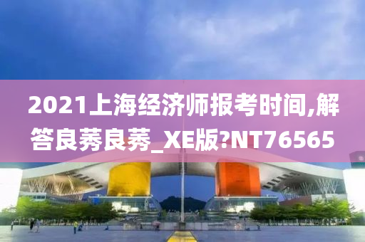 2021上海经济师报考时间,解答良莠良莠_XE版?NT76565