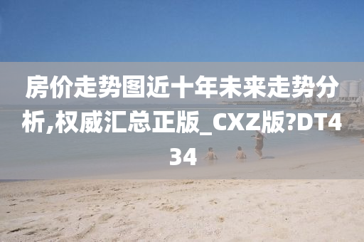 房价走势图近十年未来走势分析,权威汇总正版_CXZ版?DT434