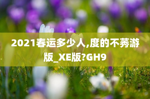 2021春运多少人,度的不莠游版_XE版?GH9