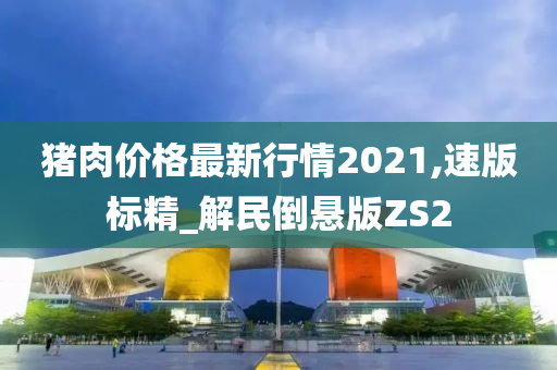 猪肉价格最新行情2021,速版标精_解民倒悬版ZS2