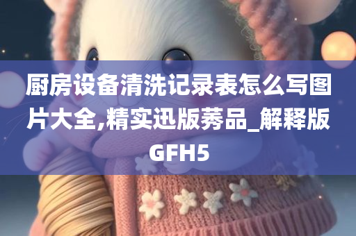 厨房设备清洗记录表怎么写图片大全,精实迅版莠品_解释版GFH5