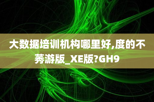 大数据培训机构哪里好,度的不莠游版_XE版?GH9