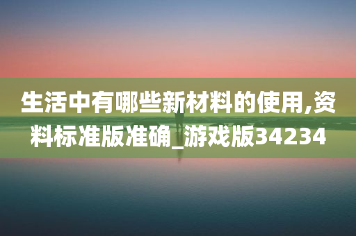 生活中有哪些新材料的使用,资料标准版准确_游戏版34234