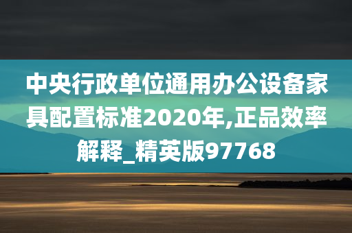 中央行政单位通用办公设备家具配置标准2020年,正品效率解释_精英版97768