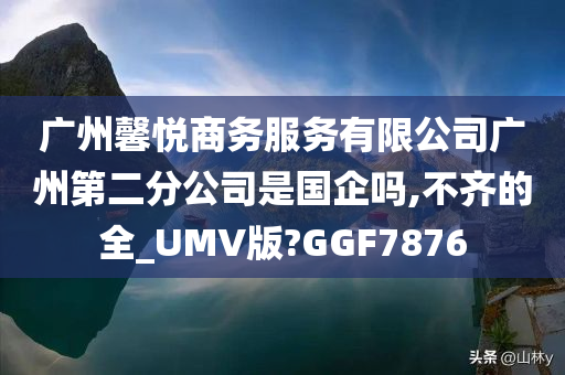 广州馨悦商务服务有限公司广州第二分公司是国企吗,不齐的全_UMV版?GGF7876