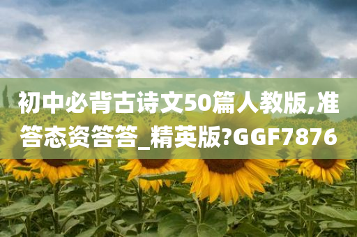 初中必背古诗文50篇人教版,准答态资答答_精英版?GGF7876