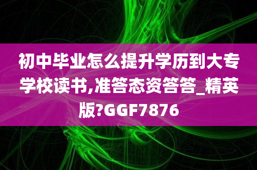 初中毕业怎么提升学历到大专学校读书,准答态资答答_精英版?GGF7876