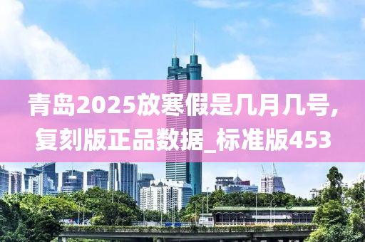 青岛2025放寒假是几月几号,复刻版正品数据_标准版453