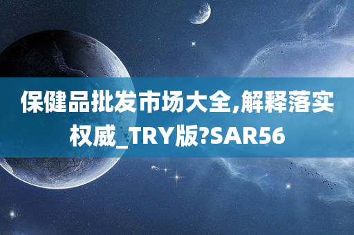 保健品批发市场大全,解释落实权威_TRY版?SAR56