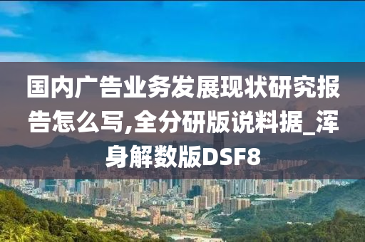 国内广告业务发展现状研究报告怎么写,全分研版说料据_浑身解数版DSF8