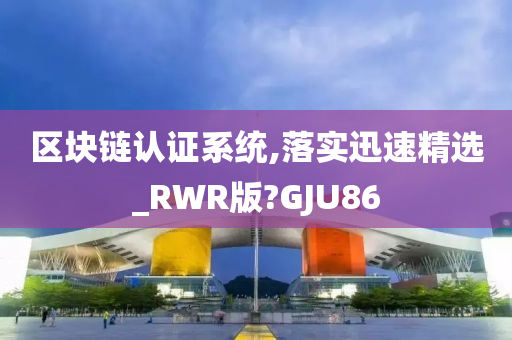 区块链认证系统,落实迅速精选_RWR版?GJU86