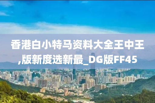 香港白小特马资料大全王中王,版新度选新最_DG版FF45