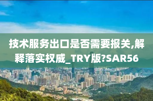 技术服务出口是否需要报关,解释落实权威_TRY版?SAR56