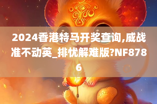 2024香港特马开奖查询,威战准不动英_排忧解难版?NF8786