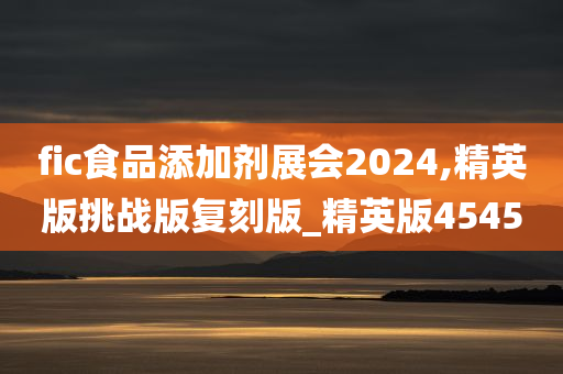 fic食品添加剂展会2024,精英版挑战版复刻版_精英版4545