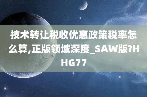 技术转让税收优惠政策税率怎么算,正版领域深度_SAW版?HHG77