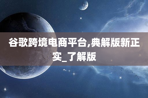 谷歌跨境电商平台,典解版新正实_了解版