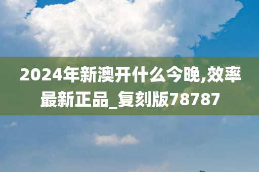 2024年新澳开什么今晚,效率最新正品_复刻版78787