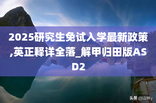 2025研究生免试入学最新政策,英正释详全落_解甲归田版ASD2