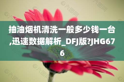 抽油烟机清洗一般多少钱一台,迅速数据解析_DFJ版?JHG676