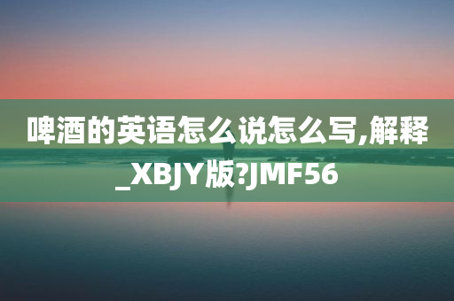 啤酒的英语怎么说怎么写,解释_XBJY版?JMF56