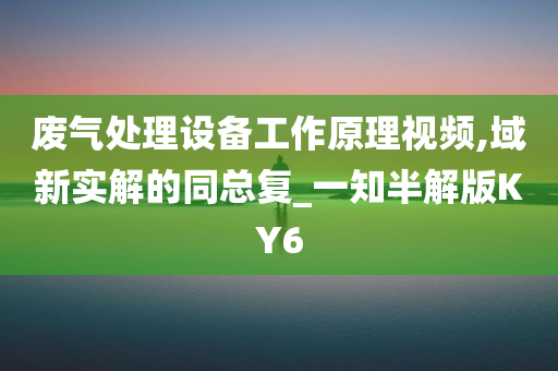 废气处理设备工作原理视频,域新实解的同总复_一知半解版KY6