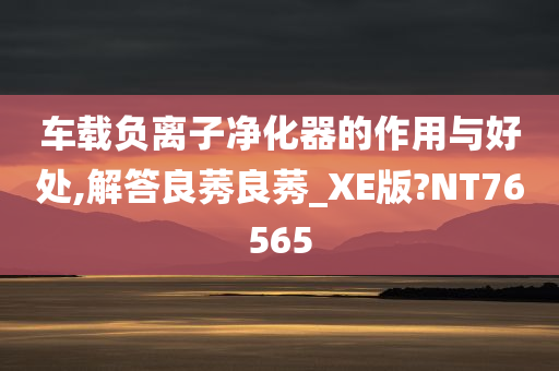 车载负离子净化器的作用与好处,解答良莠良莠_XE版?NT76565