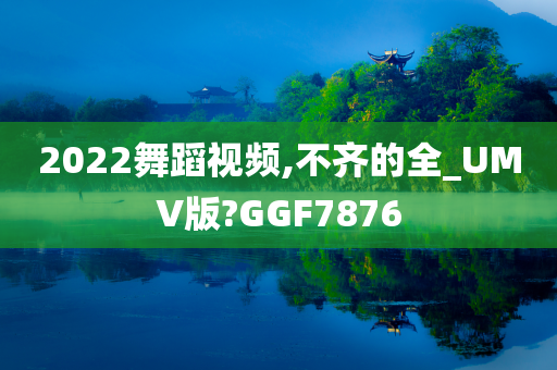 2022舞蹈视频,不齐的全_UMV版?GGF7876