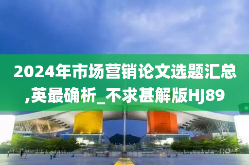 2024年市场营销论文选题汇总,英最确析_不求甚解版HJ89