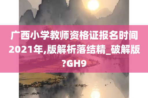 广西小学教师资格证报名时间2021年,版解析落结精_破解版?GH9