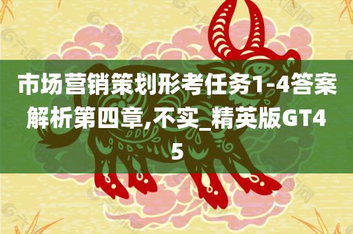 市场营销策划形考任务1-4答案解析第四章,不实_精英版GT45