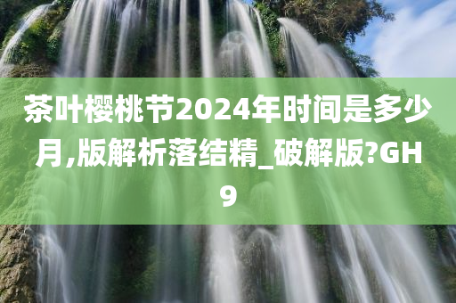 茶叶樱桃节2024年时间是多少月,版解析落结精_破解版?GH9