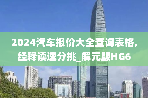 2024汽车报价大全查询表格,经释读速分挑_解元版HG6