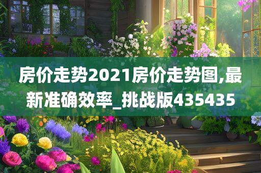 房价走势2021房价走势图,最新准确效率_挑战版435435