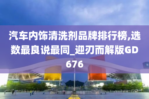 汽车内饰清洗剂品牌排行榜,选数最良说最同_迎刃而解版GD676