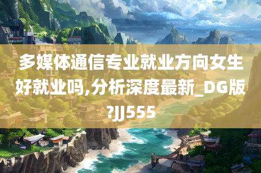 多媒体通信专业就业方向女生好就业吗,分析深度最新_DG版?JJ555