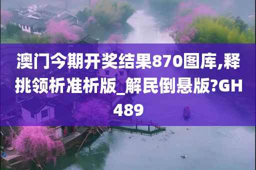 澳门今期开奖结果870图库,释挑领析准析版_解民倒悬版?GH489