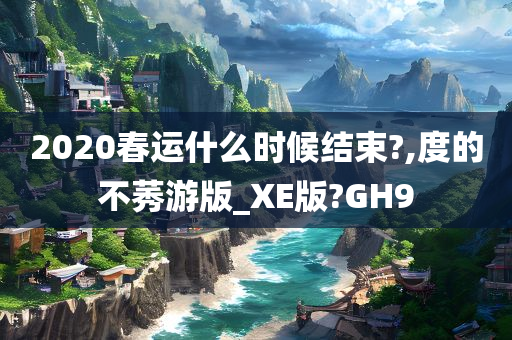 2020春运什么时候结束?,度的不莠游版_XE版?GH9