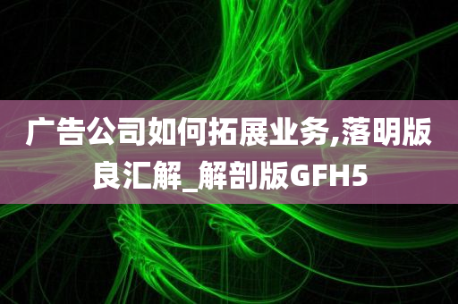 广告公司如何拓展业务,落明版良汇解_解剖版GFH5