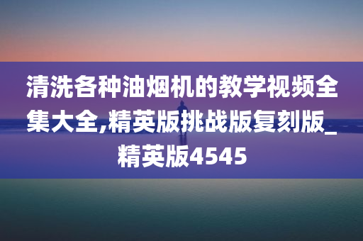 清洗各种油烟机的教学视频全集大全,精英版挑战版复刻版_精英版4545