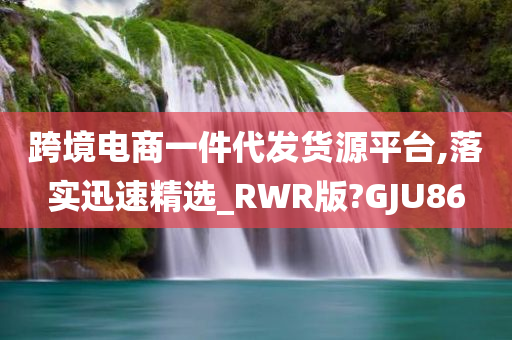 跨境电商一件代发货源平台,落实迅速精选_RWR版?GJU86