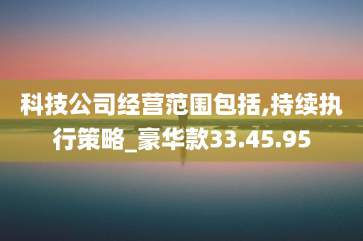 科技公司经营范围包括,持续执行策略_豪华款33.45.95