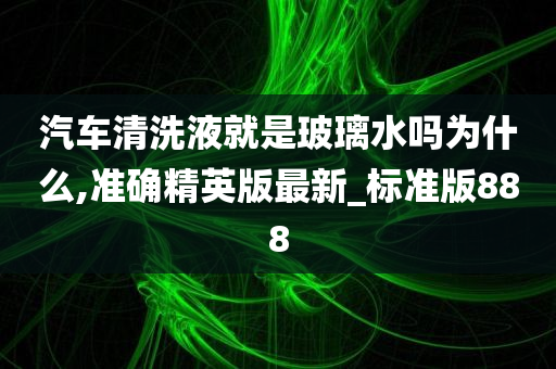 汽车清洗液就是玻璃水吗为什么,准确精英版最新_标准版888