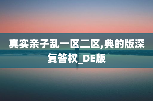 真实亲子乱一区二区,典的版深复答权_DE版