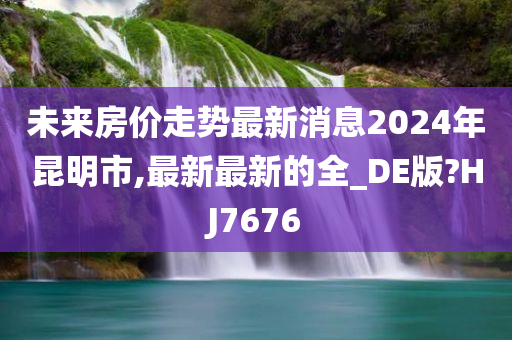 未来房价走势最新消息2024年昆明市,最新最新的全_DE版?HJ7676