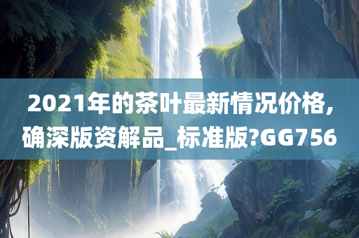 2021年的茶叶最新情况价格,确深版资解品_标准版?GG756