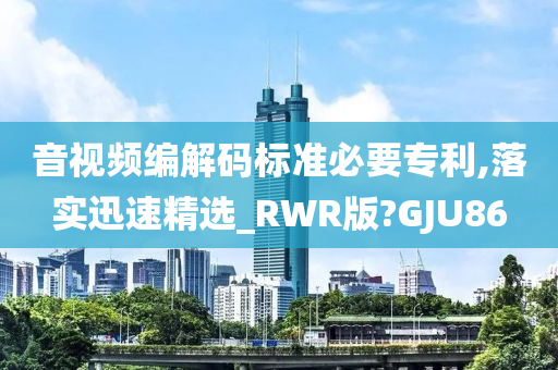 音视频编解码标准必要专利,落实迅速精选_RWR版?GJU86