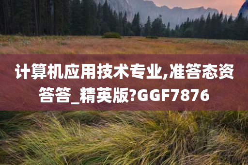 计算机应用技术专业,准答态资答答_精英版?GGF7876