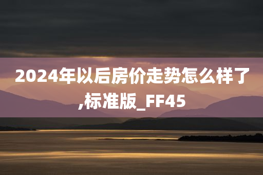 2024年以后房价走势怎么样了,标准版_FF45