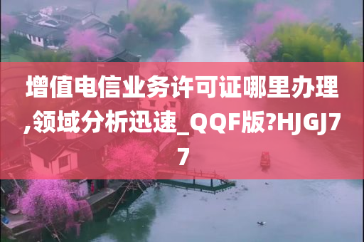 增值电信业务许可证哪里办理,领域分析迅速_QQF版?HJGJ77